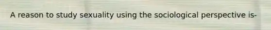 A reason to study sexuality using the sociological perspective is-