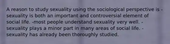 A reason to study sexuality using the sociological perspective is -sexuality is both an important and controversial element of social life. -most people understand sexuality very well. -sexuality plays a minor part in many areas of social life. -sexuality has already been thoroughly studied.