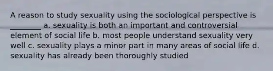 A reason to study sexuality using the sociological perspective is ________ a. sexuality is both an important and controversial element of social life b. most people understand sexuality very well c. sexuality plays a minor part in many areas of social life d. sexuality has already been thoroughly studied