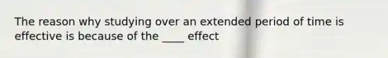 The reason why studying over an extended period of time is effective is because of the ____ effect