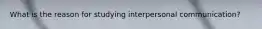 What is the reason for studying interpersonal communication?