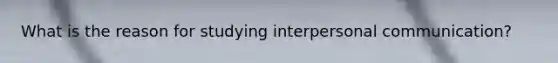 What is the reason for studying interpersonal communication?