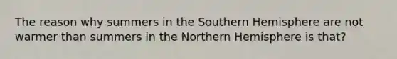 The reason why summers in the Southern Hemisphere are not warmer than summers in the Northern Hemisphere is that?