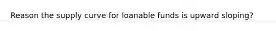 Reason the supply curve for loanable funds is upward sloping?