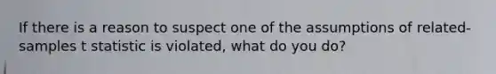 If there is a reason to suspect one of the assumptions of related-samples t statistic is violated, what do you do?