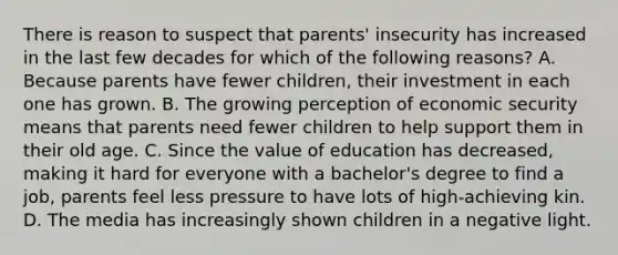 There is reason to suspect that parents' insecurity has increased in the last few decades for which of the following reasons? A. Because parents have fewer children, their investment in each one has grown. B. The growing perception of economic security means that parents need fewer children to help support them in their old age. C. Since the value of education has decreased, making it hard for everyone with a bachelor's degree to find a job, parents feel less pressure to have lots of high-achieving kin. D. The media has increasingly shown children in a negative light.