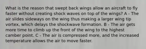 What is the reason that swept back wings allow an aircraft to fly faster without creating shock waves on top of the wings? A - The air slides sideways on the wing thus making a larger wing tip vortex, which delays the shockwave formation. B - The air gets more time to climb up the front of the wing to the highest camber point. C - The air is compressed more, and the increased temperature allows the air to move faster.