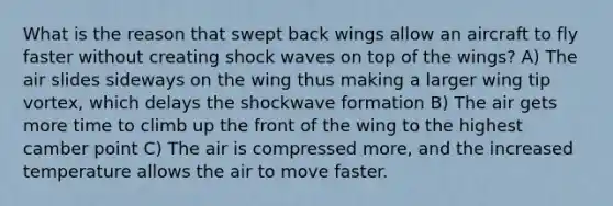 What is the reason that swept back wings allow an aircraft to fly faster without creating shock waves on top of the wings? A) The air slides sideways on the wing thus making a larger wing tip vortex, which delays the shockwave formation B) The air gets more time to climb up the front of the wing to the highest camber point C) The air is compressed more, and the increased temperature allows the air to move faster.