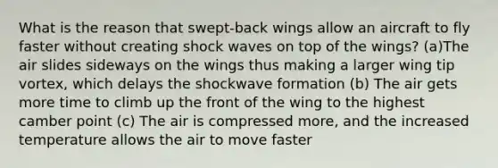 What is the reason that swept-back wings allow an aircraft to fly faster without creating shock waves on top of the wings? (a)The air slides sideways on the wings thus making a larger wing tip vortex, which delays the shockwave formation (b) The air gets more time to climb up the front of the wing to the highest camber point (c) The air is compressed more, and the increased temperature allows the air to move faster