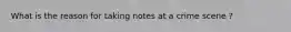 What is the reason for taking notes at a crime scene ?