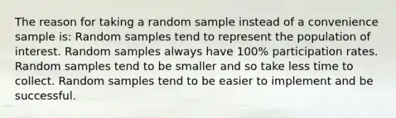 The reason for taking a random sample instead of a convenience sample is:​ Random samples tend to represent the population of interest. Random samples always have 100% participation rates. Random samples tend to be smaller and so take less time to collect. Random samples tend to be easier to implement and be successful.