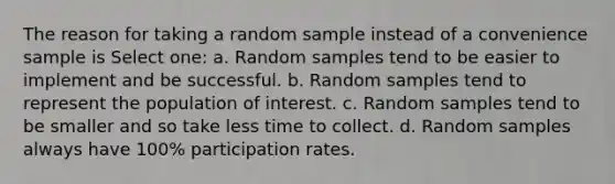 The reason for taking a random sample instead of a convenience sample is Select one: a. Random samples tend to be easier to implement and be successful. b. Random samples tend to represent the population of interest. c. Random samples tend to be smaller and so take less time to collect. d. Random samples always have 100% participation rates.