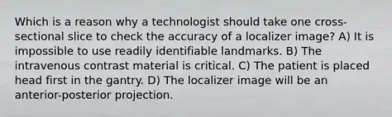 Which is a reason why a technologist should take one cross-sectional slice to check the accuracy of a localizer image? A) It is impossible to use readily identifiable landmarks. B) The intravenous contrast material is critical. C) The patient is placed head first in the gantry. D) The localizer image will be an anterior-posterior projection.