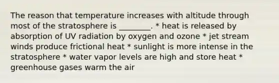 The reason that temperature increases with altitude through most of the stratosphere is ________. * heat is released by absorption of UV radiation by oxygen and ozone * jet stream winds produce frictional heat * sunlight is more intense in the stratosphere * water vapor levels are high and store heat * greenhouse gases warm the air