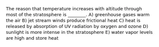 The reason that temperature increases with altitude through most of the stratosphere is ________. A) greenhouse gases warm the air B) jet stream winds produce frictional heat C) heat is released by absorption of UV radiation by oxygen and ozone D) sunlight is more intense in the stratosphere E) water vapor levels are high and store heat