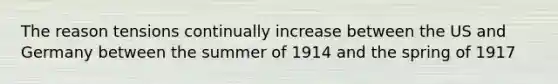 The reason tensions continually increase between the US and Germany between the summer of 1914 and the spring of 1917