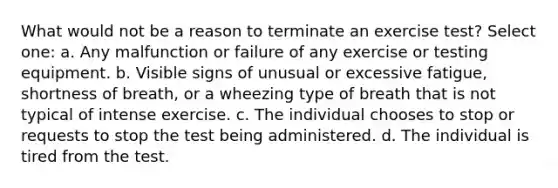 What would not be a reason to terminate an exercise test? Select one: a. Any malfunction or failure of any exercise or testing equipment. b. Visible signs of unusual or excessive fatigue, shortness of breath, or a wheezing type of breath that is not typical of intense exercise. c. The individual chooses to stop or requests to stop the test being administered. d. The individual is tired from the test.