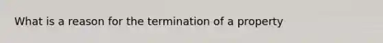 What is a reason for the termination of a property