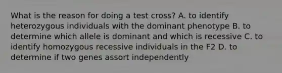 What is the reason for doing a test cross? A. to identify heterozygous individuals with the dominant phenotype B. to determine which allele is dominant and which is recessive C. to identify homozygous recessive individuals in the F2 D. to determine if two genes assort independently