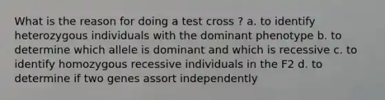 What is the reason for doing a test cross ? a. to identify heterozygous individuals with the dominant phenotype b. to determine which allele is dominant and which is recessive c. to identify homozygous recessive individuals in the F2 d. to determine if two genes assort independently