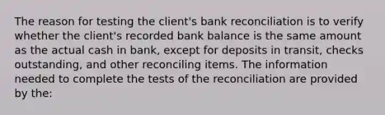 The reason for testing the client's bank reconciliation is to verify whether the client's recorded bank balance is the same amount as the actual cash in bank, except for deposits in transit, checks outstanding, and other reconciling items. The information needed to complete the tests of the reconciliation are provided by the: