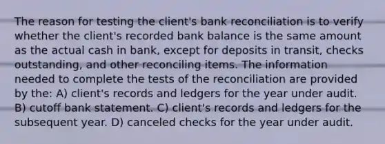 The reason for testing the client's bank reconciliation is to verify whether the client's recorded bank balance is the same amount as the actual cash in bank, except for deposits in transit, checks outstanding, and other reconciling items. The information needed to complete the tests of the reconciliation are provided by the: A) client's records and ledgers for the year under audit. B) cutoff bank statement. C) client's records and ledgers for the subsequent year. D) canceled checks for the year under audit.