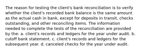 The reason for testing the client's bank reconciliation is to verify whether the client's recorded bank balance is the same amount as the actual cash in bank, except for deposits in transit, checks outstanding, and other reconciling items. The information needed to complete the tests of the reconciliation are provided by the: a. client's records and ledgers for the year under audit. b. cutoff bank statement. c. client's records and ledgers for the subsequent year. d. canceled checks for the year under audit.