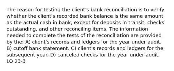 The reason for testing the client's bank reconciliation is to verify whether the client's recorded bank balance is the same amount as the actual cash in bank, except for deposits in transit, checks outstanding, and other reconciling items. The information needed to complete the tests of the reconciliation are provided by the: A) client's records and ledgers for the year under audit. B) cutoff bank statement. C) client's records and ledgers for the subsequent year. D) canceled checks for the year under audit. LO 23-3