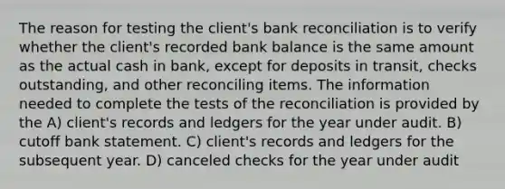 The reason for testing the client's bank reconciliation is to verify whether the client's recorded bank balance is the same amount as the actual cash in bank, except for deposits in transit, checks outstanding, and other reconciling items. The information needed to complete the tests of the reconciliation is provided by the A) client's records and ledgers for the year under audit. B) cutoff bank statement. C) client's records and ledgers for the subsequent year. D) canceled checks for the year under audit