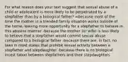 For what reason does your text suggest that sexual abuse of a child or adolescent is more likely to be perpetrated by a stepfather than by a biological father? =because most of the time the mother in a blended family situation works outside of the home, leaving more opportunity for a stepfather to behave in this abusive manner -because the mother (or wife) is less likely to believe that a stepfather would commit sexual abuse compared to a biological father -because there are, in fact, no laws in most states that prohibit sexual activity between a stepfather and stepdaughter -because there is no biological incest taboo between stepfathers and their stepdaughters