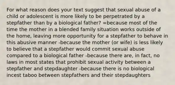 For what reason does your text suggest that sexual abuse of a child or adolescent is more likely to be perpetrated by a stepfather than by a biological father? =because most of the time the mother in a blended family situation works outside of the home, leaving more opportunity for a stepfather to behave in this abusive manner -because the mother (or wife) is less likely to believe that a stepfather would commit sexual abuse compared to a biological father -because there are, in fact, no laws in most states that prohibit sexual activity between a stepfather and stepdaughter -because there is no biological incest taboo between stepfathers and their stepdaughters