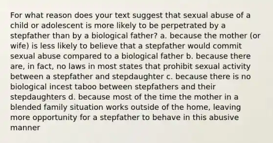 For what reason does your text suggest that sexual abuse of a child or adolescent is more likely to be perpetrated by a stepfather than by a biological father? a. because the mother (or wife) is less likely to believe that a stepfather would commit sexual abuse compared to a biological father b. because there are, in fact, no laws in most states that prohibit sexual activity between a stepfather and stepdaughter c. because there is no biological incest taboo between stepfathers and their stepdaughters d. because most of the time the mother in a blended family situation works outside of the home, leaving more opportunity for a stepfather to behave in this abusive manner