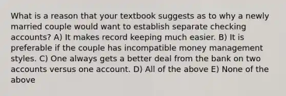 What is a reason that your textbook suggests as to why a newly married couple would want to establish separate checking accounts? A) It makes record keeping much easier. B) It is preferable if the couple has incompatible money management styles. C) One always gets a better deal from the bank on two accounts versus one account. D) All of the above E) None of the above