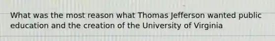 What was the most reason what Thomas Jefferson wanted public education and the creation of the University of Virginia