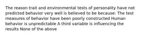 The reason trait and environmental tests of personality have not predicted behavior very well is believed to be because: The test measures of behavior have been poorly constructed Human behavior is unpredictable A third variable is influencing the results None of the above