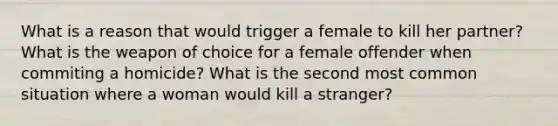 What is a reason that would trigger a female to kill her partner? What is the weapon of choice for a female offender when commiting a homicide? What is the second most common situation where a woman would kill a stranger?