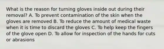 What is the reason for turning gloves inside out during their removal? A. To prevent contamination of the skin when the gloves are removed B. To reduce the amount of medical waste when it is time to discard the gloves C. To help keep the fingers of the glove open D. To allow for inspection of the hands for cuts or abrasions