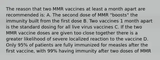 The reason that two MMR vaccines at least a month apart are recommended is: A. The second dose of MMR "boosts" the immunity built from the first dose B. Two vaccines 1 month apart is the standard dosing for all live virus vaccines C. If the two MMR vaccine doses are given too close together there is a greater likelihood of severe localized reaction to the vaccine D. Only 95% of patients are fully immunized for measles after the first vaccine, with 99% having immunity after two doses of MMR