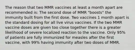 The reason that two MMR vaccines at least a month apart are recommended is: The second dose of MMR "boosts" the immunity built from the first dose. Two vaccines 1 month apart is the standard dosing for all live virus vaccines. If the two MMR vaccine doses are given too close together there is a greater likelihood of severe localized reaction to the vaccine. Only 95% of patients are fully immunized for measles after the first vaccine, with 99% having immunity after two doses of MMR.