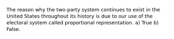 The reason why the two-party system continues to exist in the United States throughout its history is due to our use of the electoral system called proportional representation. a) True b) False.