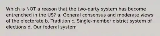 Which is NOT a reason that the two-party system has become entrenched in the US? a. General consensus and moderate views of the electorate b. Tradition c. Single-member district system of elections d. Our federal system