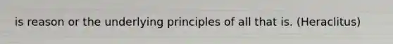 is reason or the underlying principles of all that is. (Heraclitus)