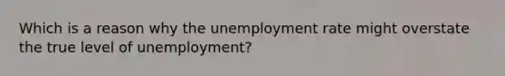 Which is a reason why the unemployment rate might overstate the true level of unemployment?