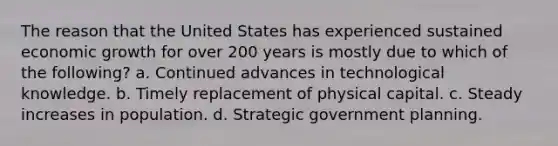 The reason that the United States has experienced sustained economic growth for over 200 years is mostly due to which of the following? a. Continued advances in technological knowledge. b. Timely replacement of physical capital. c. Steady increases in population. d. Strategic government planning.