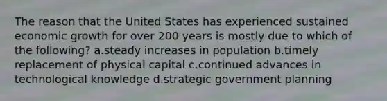 The reason that the United States has experienced sustained economic growth for over 200 years is mostly due to which of the following? a.steady increases in population b.timely replacement of physical capital c.continued advances in technological knowledge d.strategic government planning