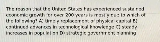 The reason that the United States has experienced sustained economic growth for over 200 years is mostly due to which of the following? A) timely replacement of physical capital B) continued advances in technological knowledge C) steady increases in population D) strategic government planning