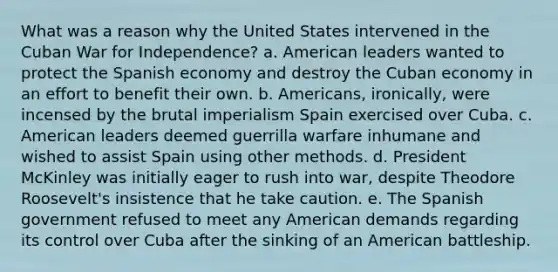 What was a reason why the United States intervened in the Cuban War for Independence? a. American leaders wanted to protect the Spanish economy and destroy the Cuban economy in an effort to benefit their own. b. Americans, ironically, were incensed by the brutal imperialism Spain exercised over Cuba. c. American leaders deemed guerrilla warfare inhumane and wished to assist Spain using other methods. d. President McKinley was initially eager to rush into war, despite Theodore Roosevelt's insistence that he take caution. e. The Spanish government refused to meet any American demands regarding its control over Cuba after the sinking of an American battleship.