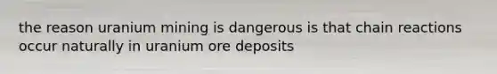 the reason uranium mining is dangerous is that chain reactions occur naturally in uranium ore deposits