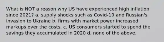 What is NOT a reason why US have experienced high inflation since 2021? a. supply shocks such as Covid-19 and Russian's invasion to Ukraine b. firms with market power increased markups over the costs. c. US consumers started to spend the savings they accumulated in 2020 d. none of the above.