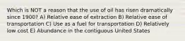 Which is NOT a reason that the use of oil has risen dramatically since 1900? A) Relative ease of extraction B) Relative ease of transportation C) Use as a fuel for transportation D) Relatively low cost E) Abundance in the contiguous United States